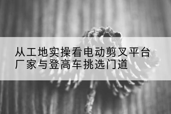 塔什库尔干电动剪叉升降平台厂家-从工地实操看电动剪叉平台厂家与登高车挑选门道