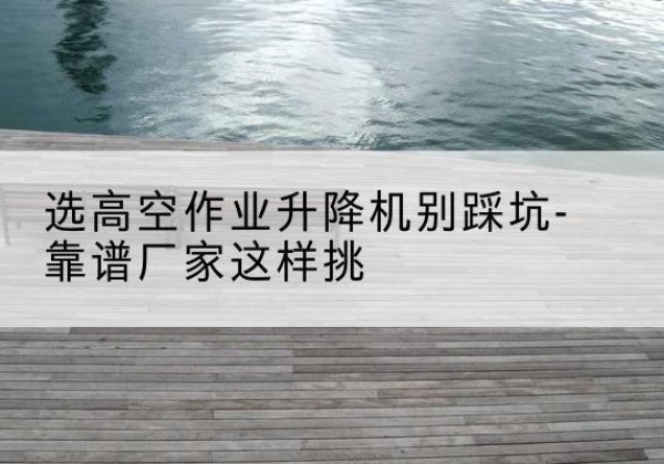 塔什库尔干剪叉式升降机厂家-选高空作业升降机别踩坑-靠谱厂家这样挑
