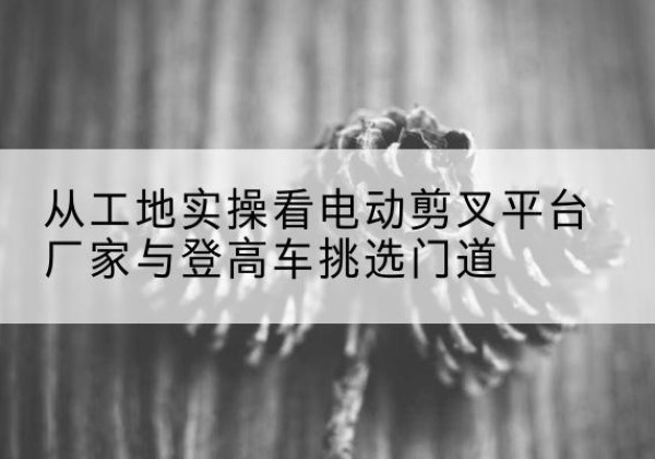 塔什库尔干电动剪叉升降平台厂家-从工地实操看电动剪叉平台厂家与登高车挑选门道