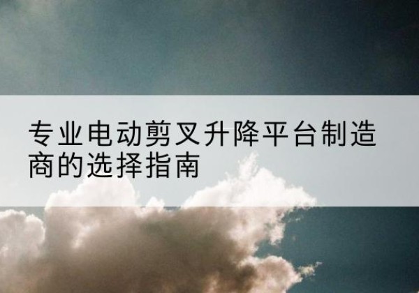 塔什库尔干电动剪叉升降平台厂家-专业电动剪叉升降平台制造商的选择指南